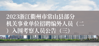 2023浙江衢州市常山县部分机关事业单位招聘编外人员（二）入围考察人员公告（三）