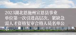 2023湖北恩施州宣恩县事业单位第一次引进高层次、紧缺急需人才资格复审合格人员名单公示