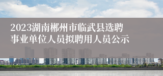 2023湖南郴州市临武县选聘事业单位人员拟聘用人员公示