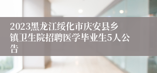 2023黑龙江绥化市庆安县乡镇卫生院招聘医学毕业生5人公告