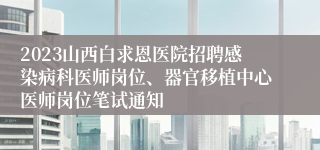 2023山西白求恩医院招聘感染病科医师岗位、器官移植中心医师岗位笔试通知