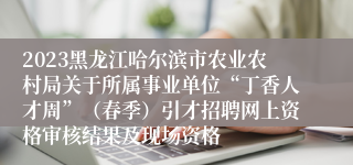 2023黑龙江哈尔滨市农业农村局关于所属事业单位“丁香人才周”（春季）引才招聘网上资格审核结果及现场资格
