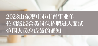 2023山东枣庄市市直事业单位初级综合类岗位招聘进入面试范围人员总成绩的通知