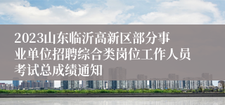 2023山东临沂高新区部分事业单位招聘综合类岗位工作人员考试总成绩通知