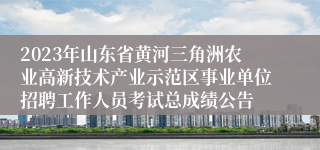 2023年山东省黄河三角洲农业高新技术产业示范区事业单位招聘工作人员考试总成绩公告