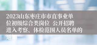 2023山东枣庄市市直事业单位初级综合类岗位  公开招聘进入考察、体检范围人员名单的通知