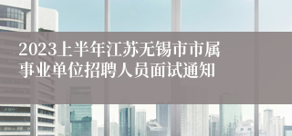 2023上半年江苏无锡市市属事业单位招聘人员面试通知