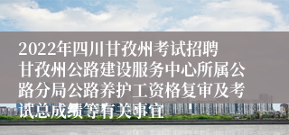 2022年四川甘孜州考试招聘甘孜州公路建设服务中心所属公路分局公路养护工资格复审及考试总成绩等有关事宜