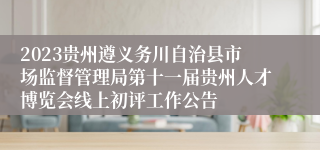 2023贵州遵义务川自治县市场监督管理局第十一届贵州人才博览会线上初评工作公告