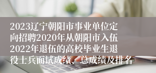 2023辽宁朝阳市事业单位定向招聘2020年从朝阳市入伍2022年退伍的高校毕业生退役士兵面试成绩、总成绩及排名