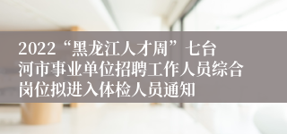 2022“黑龙江人才周”七台河市事业单位招聘工作人员综合岗位拟进入体检人员通知