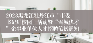 2023黑龙江牡丹江市“市委书记进校园”活动暨“雪城优才”企事业单位人才招聘笔试通知