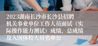 2023湖南长沙市长沙县招聘机关事业单位工作人员面试（实际操作能力测试）成绩、总成绩及入围体检人员名单公