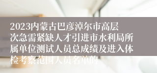 2023内蒙古巴彦淖尔市高层次急需紧缺人才引进市水利局所属单位测试人员总成绩及进入体检考察范围人员名单的