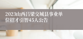 2023山西吕梁交城县事业单位招才引智45人公告