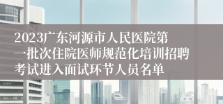 2023广东河源市人民医院第一批次住院医师规范化培训招聘考试进入面试环节人员名单