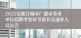 2022安徽宣城市广德市事业单位招聘考察环节放弃及递补人员公告