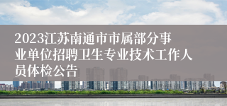 2023江苏南通市市属部分事业单位招聘卫生专业技术工作人员体检公告