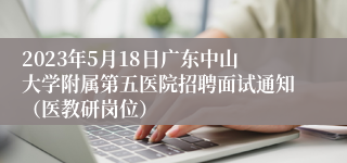 2023年5月18日广东中山大学附属第五医院招聘面试通知（医教研岗位）