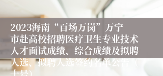 2023海南“百场万岗”万宁市赴高校招聘医疗卫生专业技术人才面试成绩、综合成绩及拟聘人选、拟聘人选签约名单公告（十号）