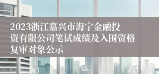 2023浙江嘉兴市海宁金融投资有限公司笔试成绩及入围资格复审对象公示