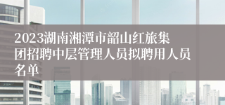 2023湖南湘潭市韶山红旅集团招聘中层管理人员拟聘用人员名单