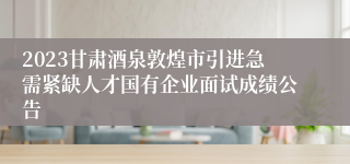 2023甘肃酒泉敦煌市引进急需紧缺人才国有企业面试成绩公告