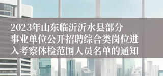 2023年山东临沂沂水县部分事业单位公开招聘综合类岗位进入考察体检范围人员名单的通知