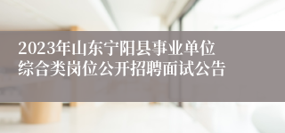 2023年山东宁阳县事业单位综合类岗位公开招聘面试公告