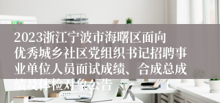 2023浙江宁波市海曙区面向优秀城乡社区党组织书记招聘事业单位人员面试成绩、合成总成绩及体检对象公告