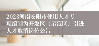 2023河南安阳市使用人才专项编制为开发区（示范区）引进人才取消岗位公告