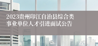2023贵州印江自治县综合类事业单位人才引进面试公告
