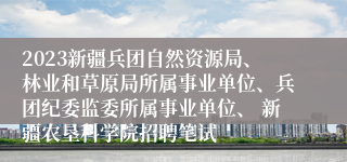 2023新疆兵团自然资源局、林业和草原局所属事业单位、兵团纪委监委所属事业单位、 新疆农垦科学院招聘笔试