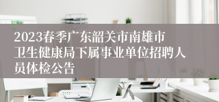 2023春季广东韶关市南雄市卫生健康局下属事业单位招聘人员体检公告