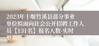 2023年十堰竹溪县部分事业单位拟面向社会公开招聘工作人员【131名】报名人数-实时更新