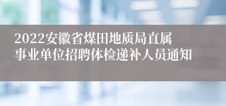 2022安徽省煤田地质局直属事业单位招聘体检递补人员通知