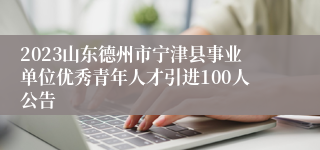 2023山东德州市宁津县事业单位优秀青年人才引进100人公告