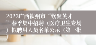 2023广西钦州市“钦聚英才”春季集中招聘（医疗卫生专场）拟聘用人员名单公示（第一批）