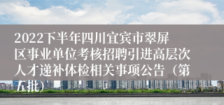 2022下半年四川宜宾市翠屏区事业单位考核招聘引进高层次人才递补体检相关事项公告（第五批）