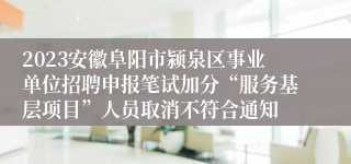 2023安徽阜阳市颍泉区事业单位招聘申报笔试加分“服务基层项目”人员取消不符合通知