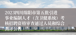 2023四川绵阳市第五批引进事业编制人才（含卫健系统）考核招聘资格审查通过人员和综合测评公告