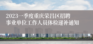 2023一季度重庆荣昌区招聘事业单位工作人员体检递补通知