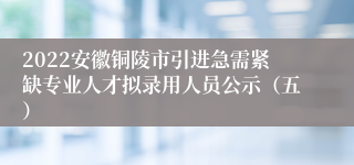 2022安徽铜陵市引进急需紧缺专业人才拟录用人员公示（五）