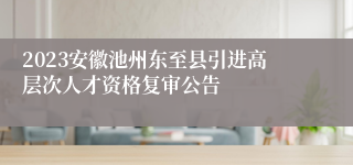 2023安徽池州东至县引进高层次人才资格复审公告