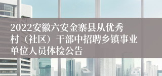 2022安徽六安金寨县从优秀村（社区）干部中招聘乡镇事业单位人员体检公告