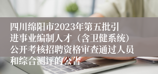 四川绵阳市2023年第五批引进事业编制人才（含卫健系统）公开考核招聘资格审查通过人员和综合测评的公告   