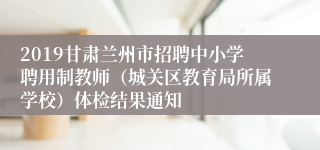 2019甘肃兰州市招聘中小学聘用制教师（城关区教育局所属学校）体检结果通知