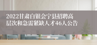 2022甘肃白银会宁县招聘高层次和急需紧缺人才46人公告