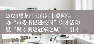 2023黑龙江七台河市委网信办“市委书记进校园”引才活动暨“聚才奥运冠军之城””引才计划的公告