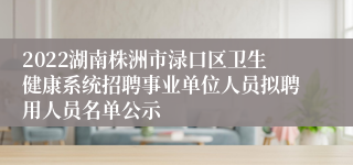 2022湖南株洲市渌口区卫生健康系统招聘事业单位人员拟聘用人员名单公示